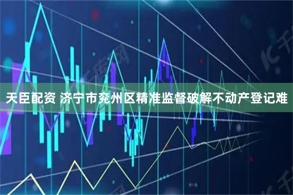 天臣配资 济宁市兖州区精准监督破解不动产登记难