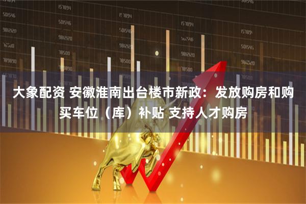 大象配资 安徽淮南出台楼市新政：发放购房和购买车位（库）补贴 支持人才购房