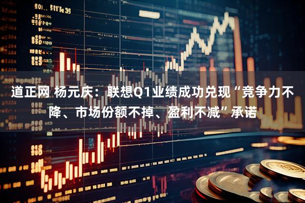 道正网 杨元庆：联想Q1业绩成功兑现“竞争力不降、市场份额不掉、盈利不减”承诺