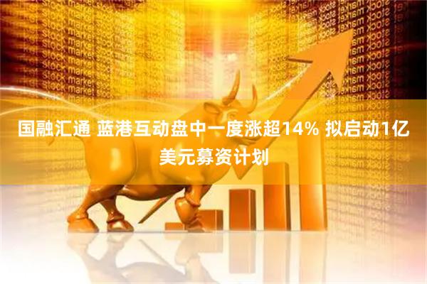 国融汇通 蓝港互动盘中一度涨超14% 拟启动1亿美元募资计划