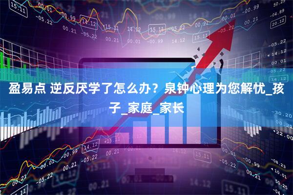 盈易点 逆反厌学了怎么办？泉钟心理为您解忧_孩子_家庭_家长