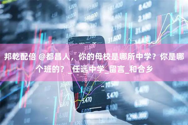 邦乾配倍 @都昌人，你的母校是哪所中学？你是哪个班的？_任远中学_留言_和合乡