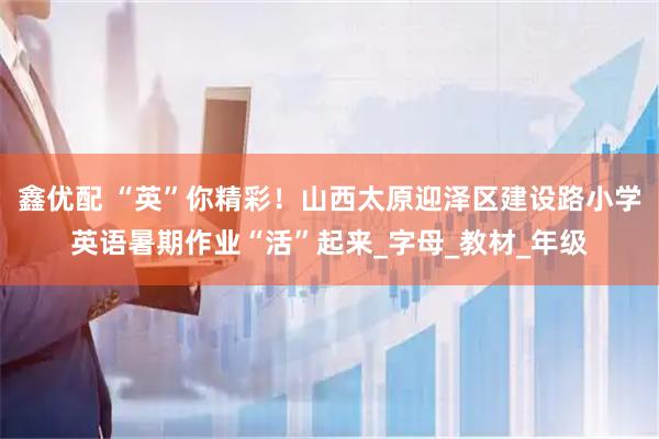 鑫优配 “英”你精彩！山西太原迎泽区建设路小学英语暑期作业“活”起来_字母_教材_年级