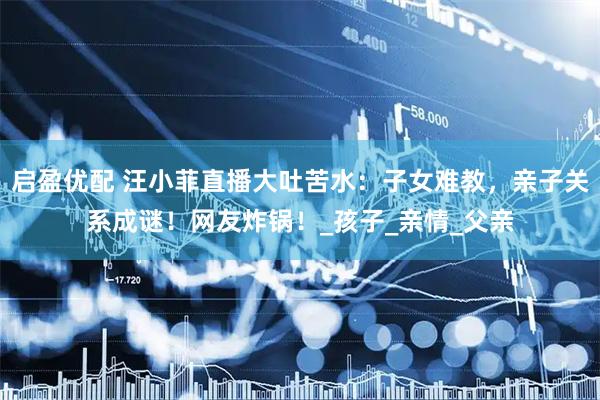 启盈优配 汪小菲直播大吐苦水：子女难教，亲子关系成谜！网友炸锅！_孩子_亲情_父亲
