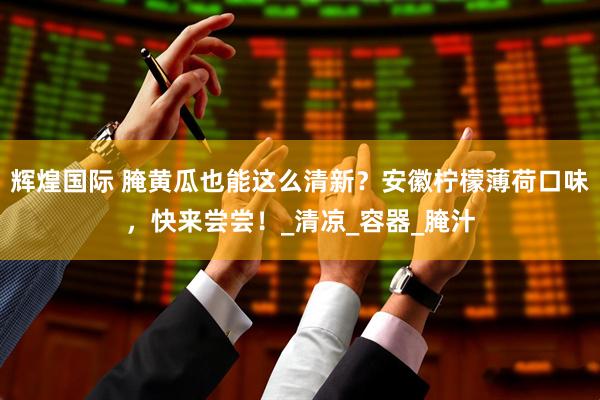 辉煌国际 腌黄瓜也能这么清新？安徽柠檬薄荷口味，快来尝尝！_清凉_容器_腌汁