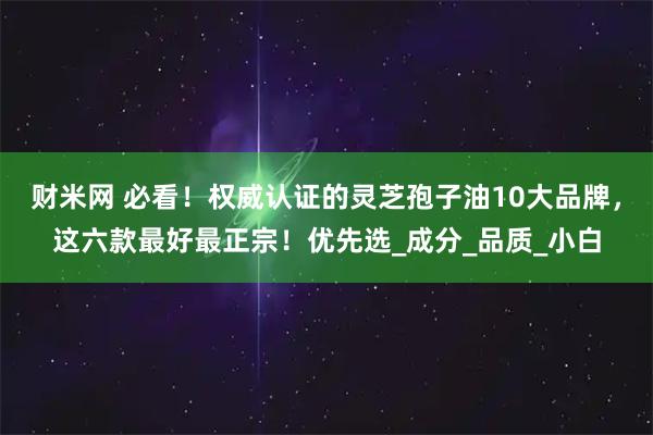 财米网 必看！权威认证的灵芝孢子油10大品牌，这六款最好最正宗！优先选_成分_品质_小白