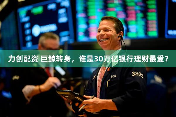 力创配资 巨鲸转身，谁是30万亿银行理财最爱？