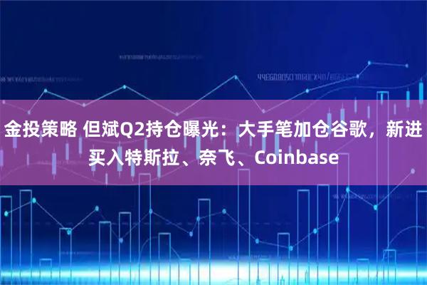 金投策略 但斌Q2持仓曝光：大手笔加仓谷歌，新进买入特斯拉、奈飞、Coinbase