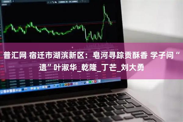 普汇网 宿迁市湖滨新区：皂河寻踪贡酥香 学子问“遗”叶淑华_乾隆_丁芒_刘大勇