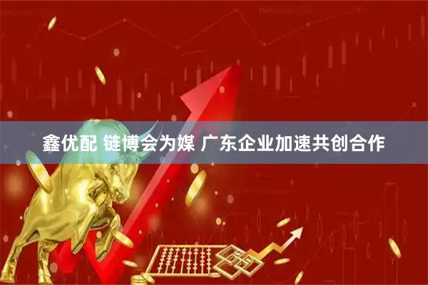 鑫优配 链博会为媒 广东企业加速共创合作