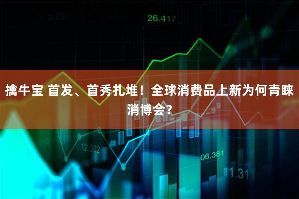 擒牛宝 首发、首秀扎堆！全球消费品上新为何青睐消博会？